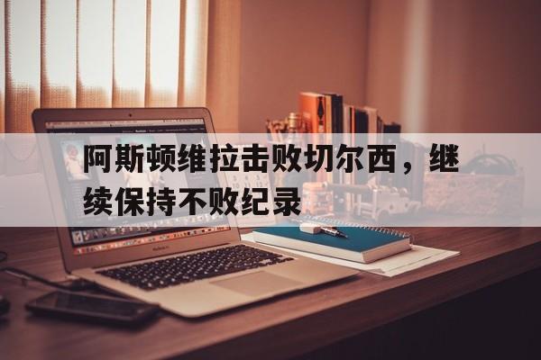 关于阿斯顿维拉击败切尔西，继续保持不败纪录的信息
